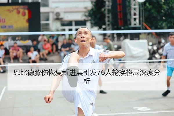 恩比德膝伤恢复新进展引发76人轮换格局深度分析