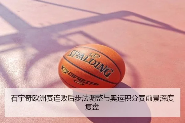 石宇奇欧洲赛连败后步法调整与奥运积分赛前景深度复盘